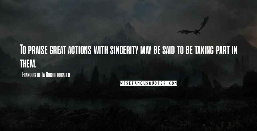 Francois De La Rochefoucauld Quotes: To praise great actions with sincerity may be said to be taking part in them.