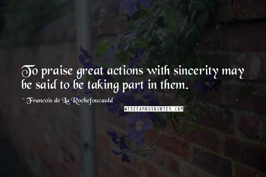 Francois De La Rochefoucauld Quotes: To praise great actions with sincerity may be said to be taking part in them.