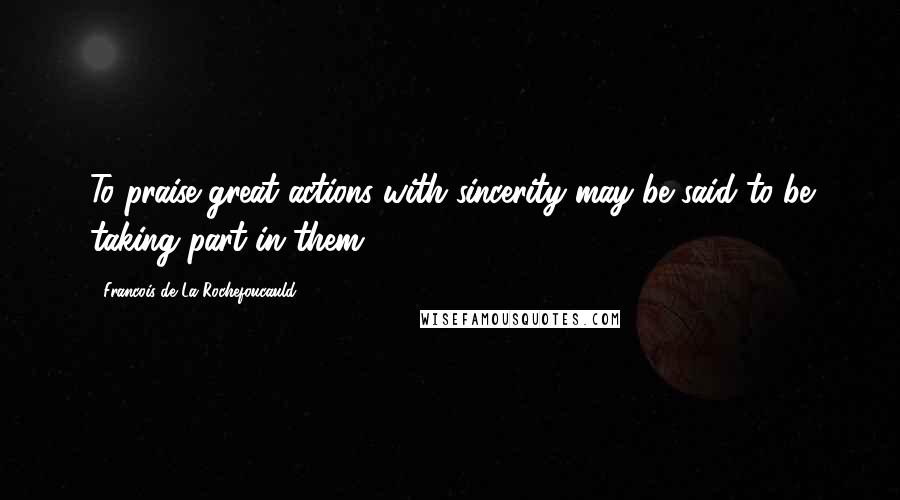 Francois De La Rochefoucauld Quotes: To praise great actions with sincerity may be said to be taking part in them.