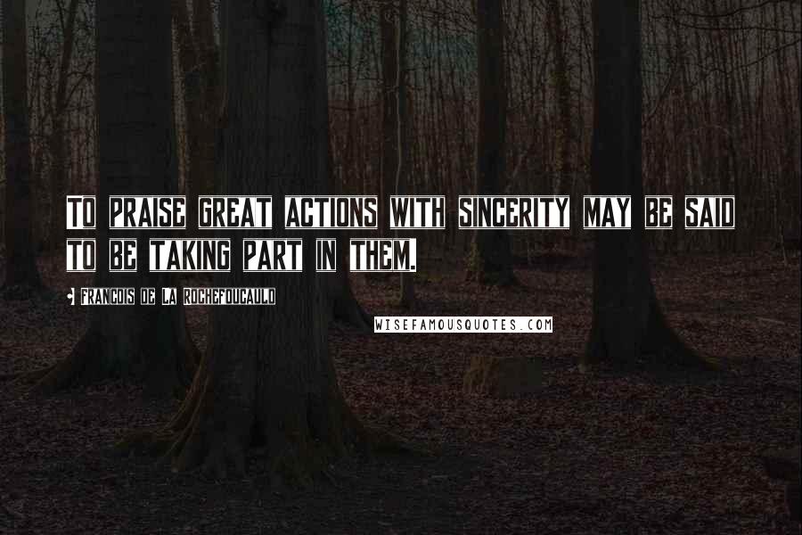 Francois De La Rochefoucauld Quotes: To praise great actions with sincerity may be said to be taking part in them.