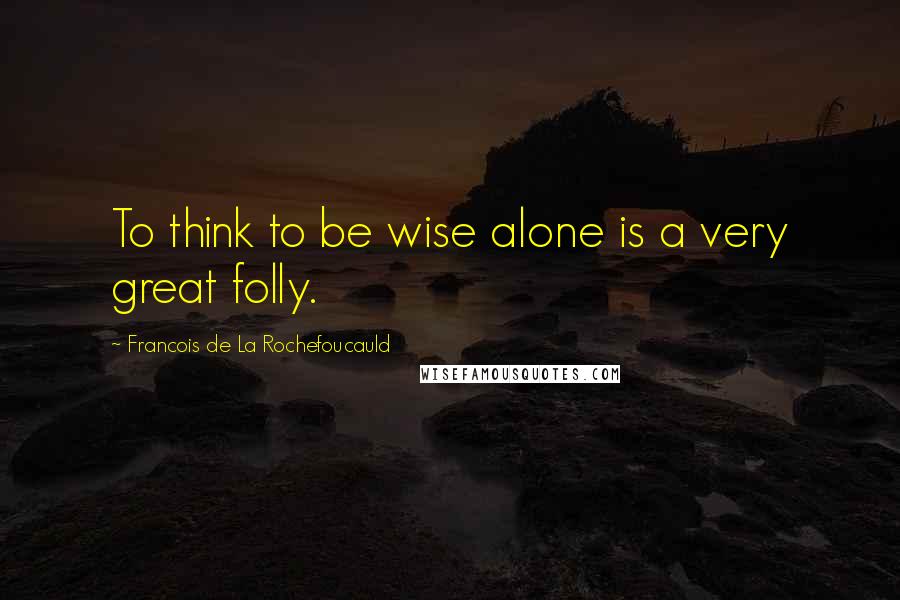 Francois De La Rochefoucauld Quotes: To think to be wise alone is a very great folly.