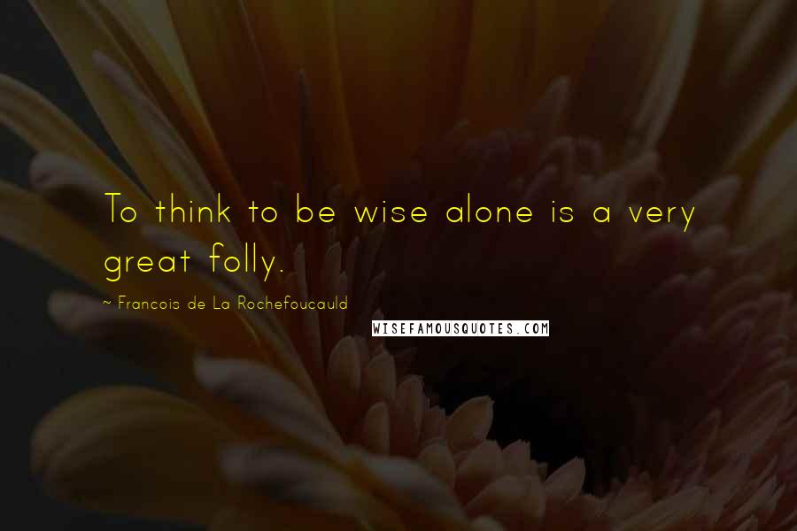 Francois De La Rochefoucauld Quotes: To think to be wise alone is a very great folly.