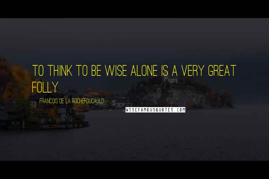 Francois De La Rochefoucauld Quotes: To think to be wise alone is a very great folly.