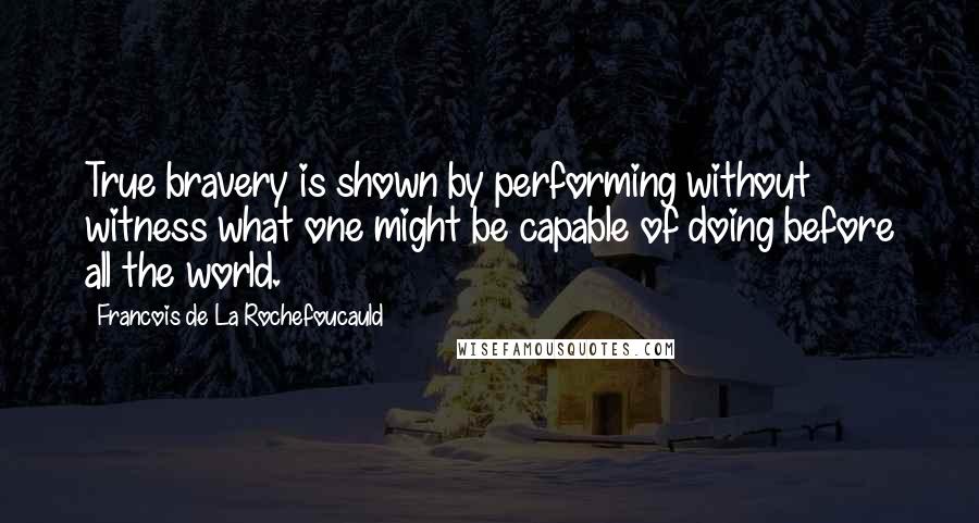 Francois De La Rochefoucauld Quotes: True bravery is shown by performing without witness what one might be capable of doing before all the world.