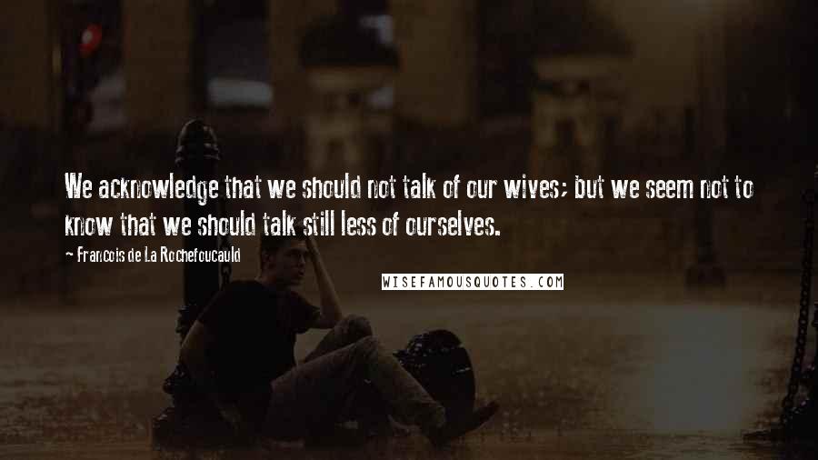 Francois De La Rochefoucauld Quotes: We acknowledge that we should not talk of our wives; but we seem not to know that we should talk still less of ourselves.