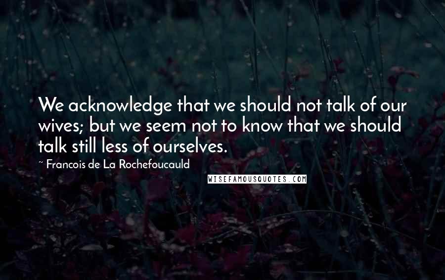 Francois De La Rochefoucauld Quotes: We acknowledge that we should not talk of our wives; but we seem not to know that we should talk still less of ourselves.