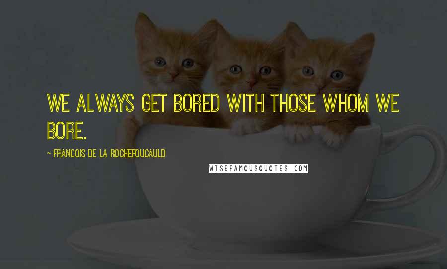 Francois De La Rochefoucauld Quotes: We always get bored with those whom we bore.