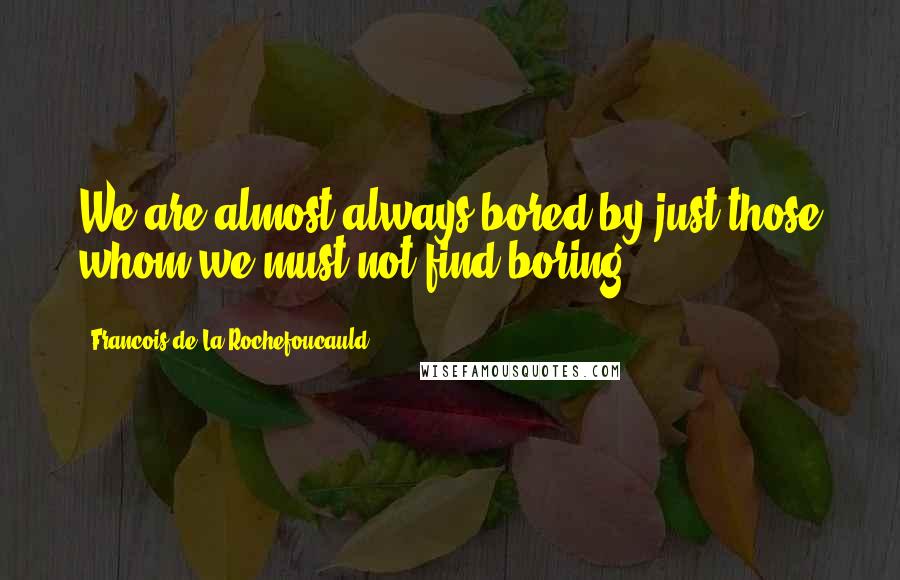 Francois De La Rochefoucauld Quotes: We are almost always bored by just those whom we must not find boring.
