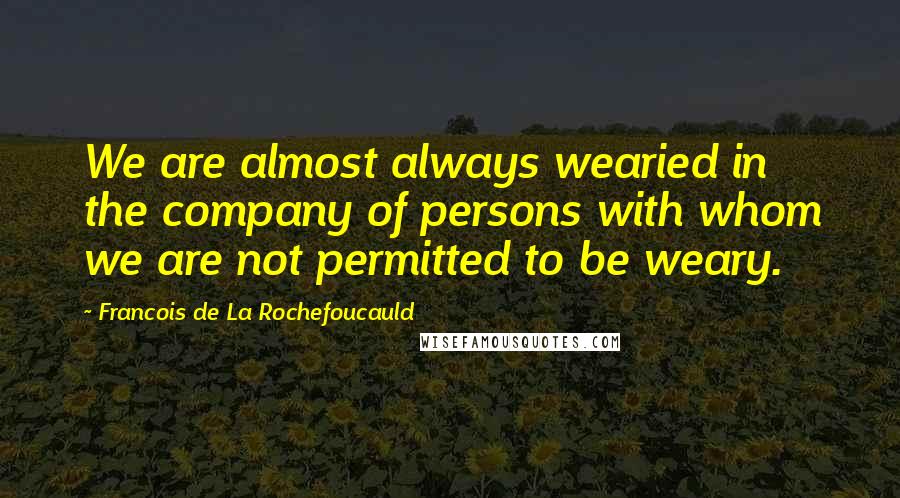 Francois De La Rochefoucauld Quotes: We are almost always wearied in the company of persons with whom we are not permitted to be weary.
