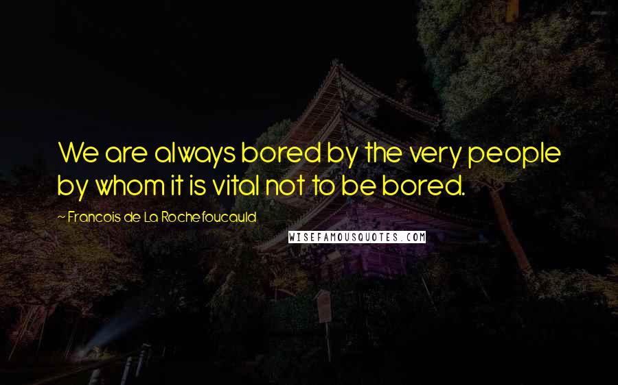 Francois De La Rochefoucauld Quotes: We are always bored by the very people by whom it is vital not to be bored.