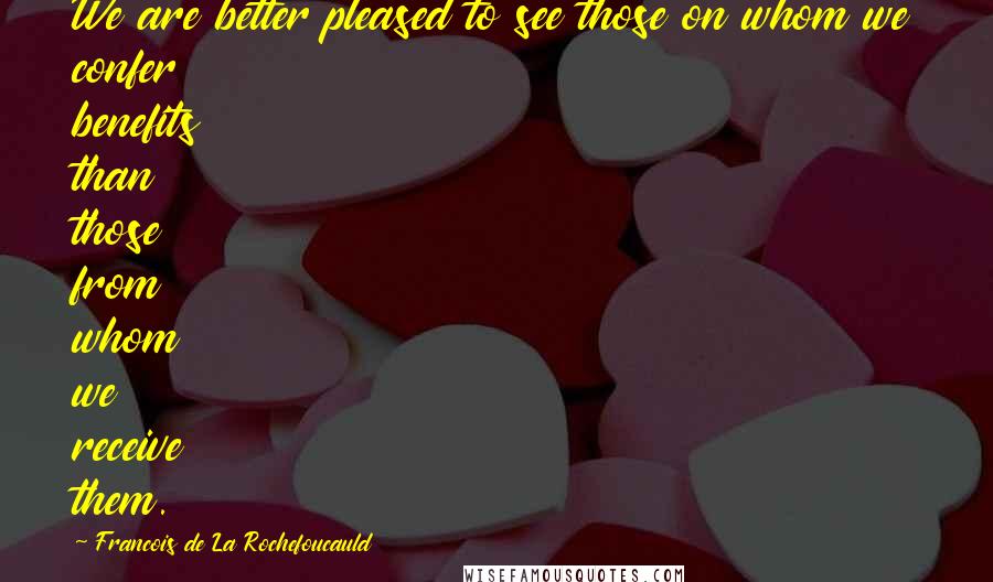 Francois De La Rochefoucauld Quotes: We are better pleased to see those on whom we confer benefits than those from whom we receive them.