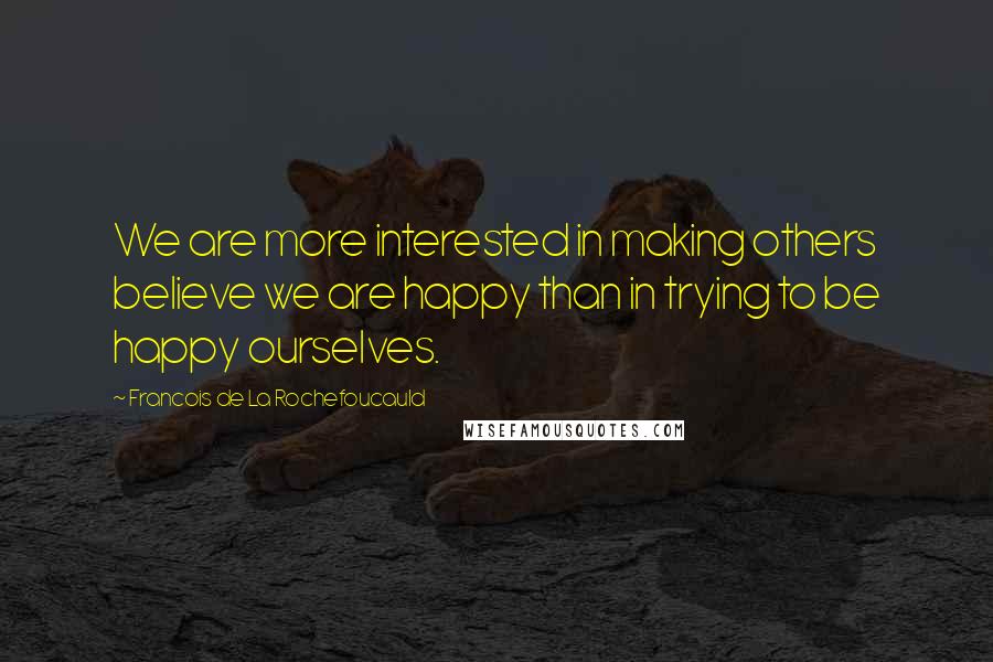 Francois De La Rochefoucauld Quotes: We are more interested in making others believe we are happy than in trying to be happy ourselves.