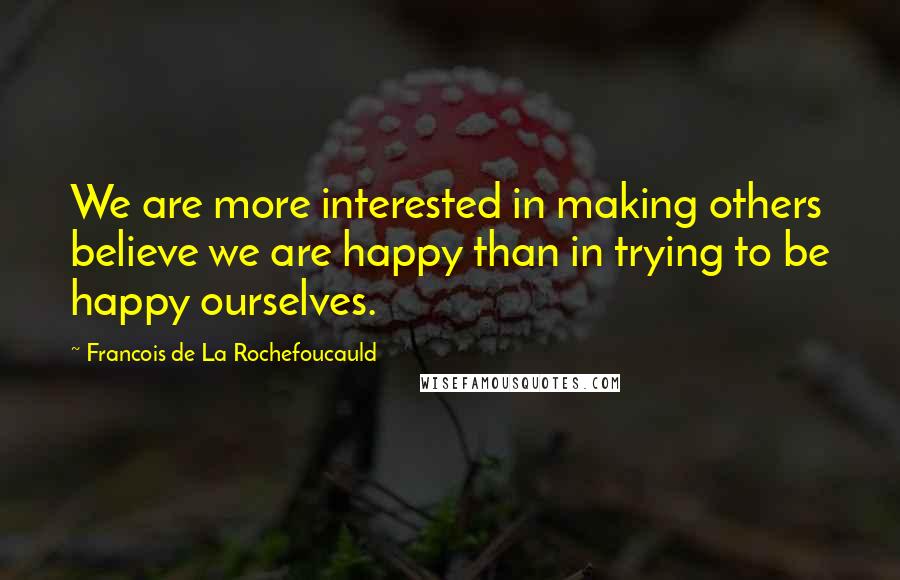 Francois De La Rochefoucauld Quotes: We are more interested in making others believe we are happy than in trying to be happy ourselves.