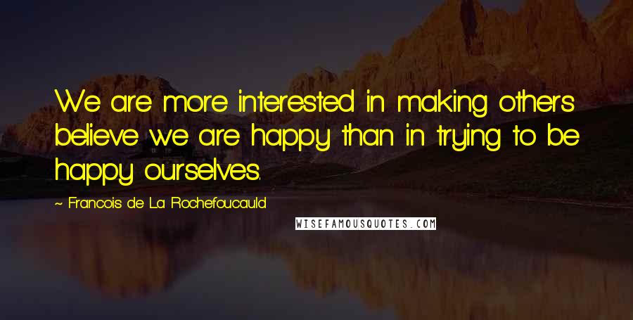 Francois De La Rochefoucauld Quotes: We are more interested in making others believe we are happy than in trying to be happy ourselves.