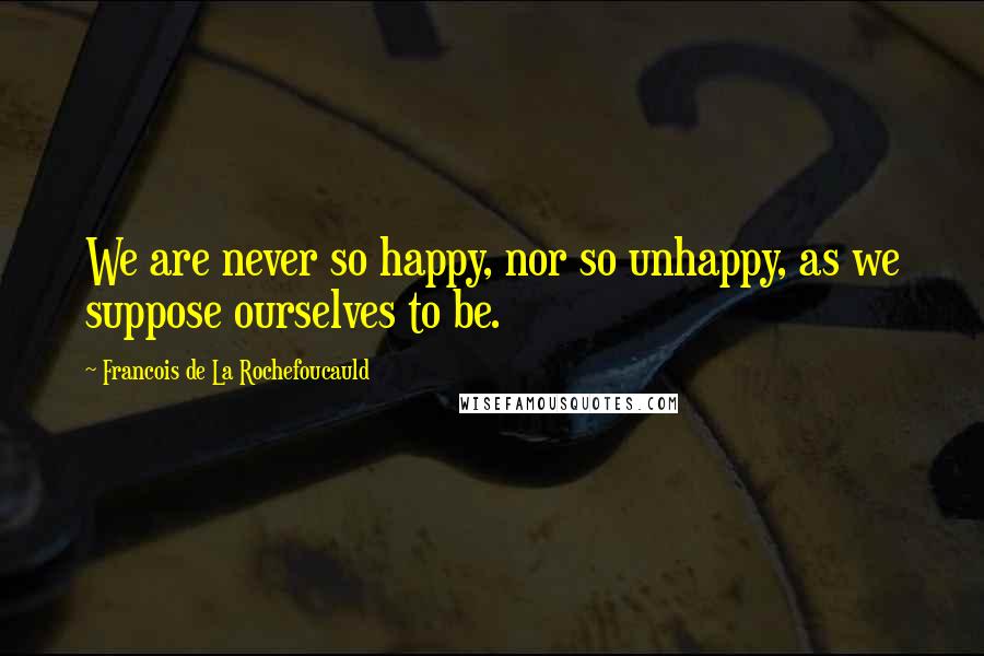 Francois De La Rochefoucauld Quotes: We are never so happy, nor so unhappy, as we suppose ourselves to be.