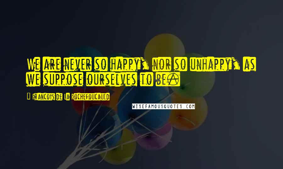 Francois De La Rochefoucauld Quotes: We are never so happy, nor so unhappy, as we suppose ourselves to be.