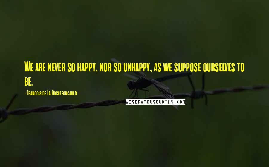 Francois De La Rochefoucauld Quotes: We are never so happy, nor so unhappy, as we suppose ourselves to be.