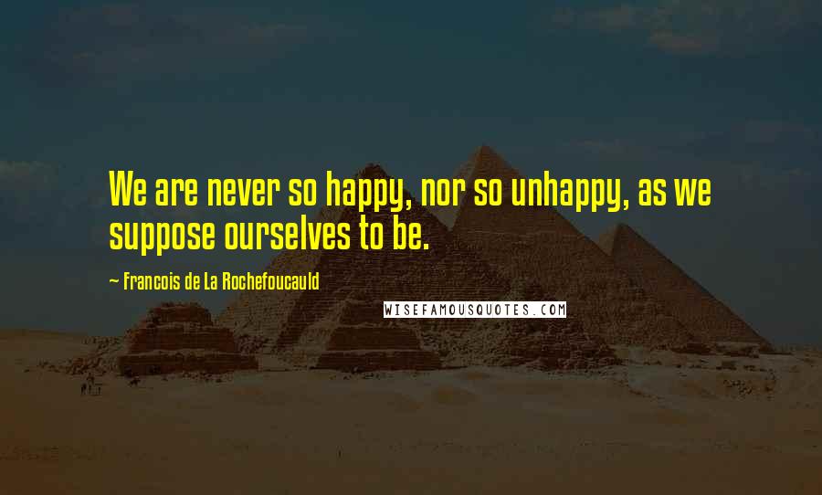 Francois De La Rochefoucauld Quotes: We are never so happy, nor so unhappy, as we suppose ourselves to be.