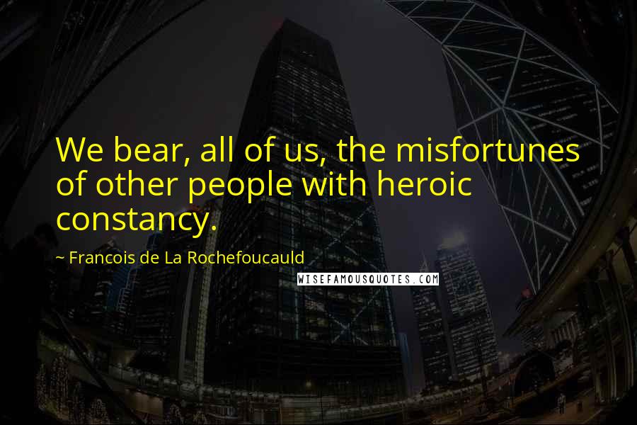 Francois De La Rochefoucauld Quotes: We bear, all of us, the misfortunes of other people with heroic constancy.