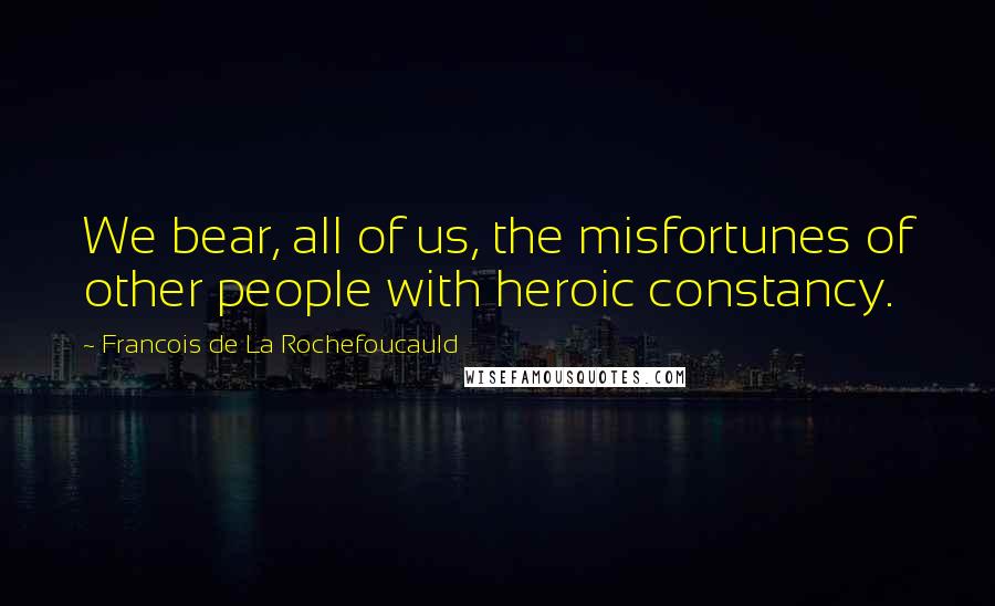 Francois De La Rochefoucauld Quotes: We bear, all of us, the misfortunes of other people with heroic constancy.