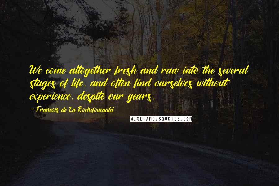 Francois De La Rochefoucauld Quotes: We come altogether fresh and raw into the several stages of life, and often find ourselves without experience, despite our years.
