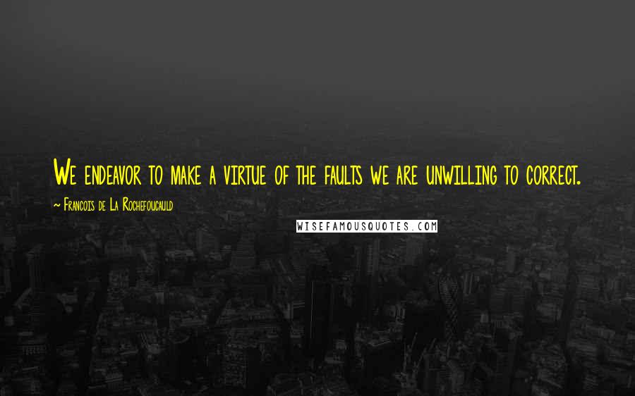 Francois De La Rochefoucauld Quotes: We endeavor to make a virtue of the faults we are unwilling to correct.