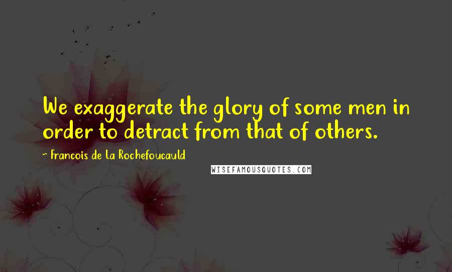 Francois De La Rochefoucauld Quotes: We exaggerate the glory of some men in order to detract from that of others.