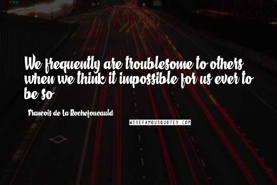 Francois De La Rochefoucauld Quotes: We frequently are troublesome to others, when we think it impossible for us ever to be so.