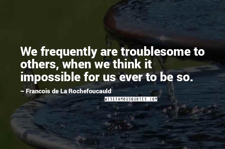 Francois De La Rochefoucauld Quotes: We frequently are troublesome to others, when we think it impossible for us ever to be so.