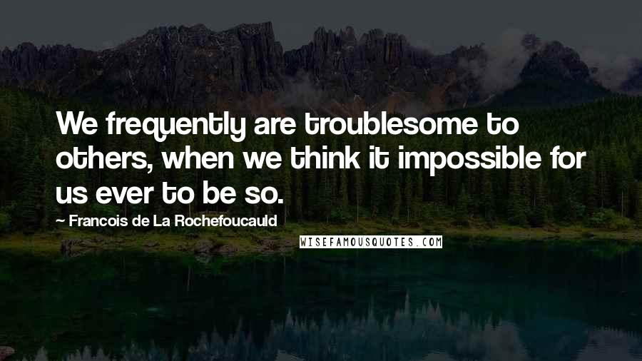 Francois De La Rochefoucauld Quotes: We frequently are troublesome to others, when we think it impossible for us ever to be so.