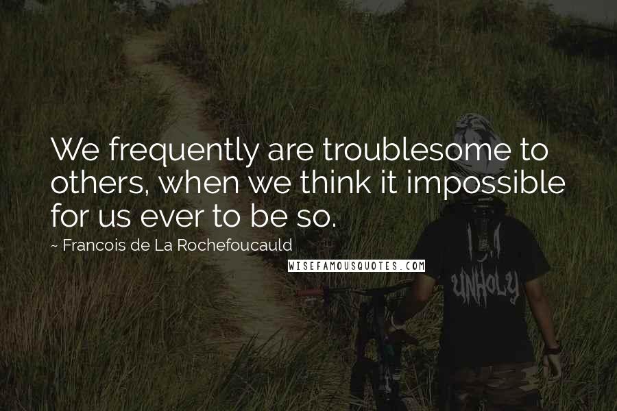 Francois De La Rochefoucauld Quotes: We frequently are troublesome to others, when we think it impossible for us ever to be so.