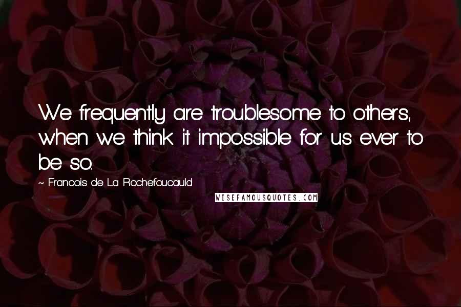 Francois De La Rochefoucauld Quotes: We frequently are troublesome to others, when we think it impossible for us ever to be so.