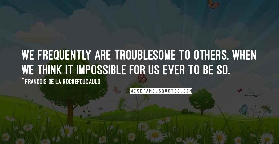 Francois De La Rochefoucauld Quotes: We frequently are troublesome to others, when we think it impossible for us ever to be so.