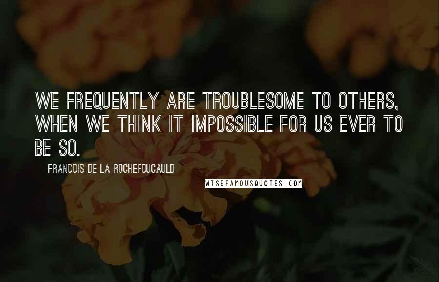 Francois De La Rochefoucauld Quotes: We frequently are troublesome to others, when we think it impossible for us ever to be so.