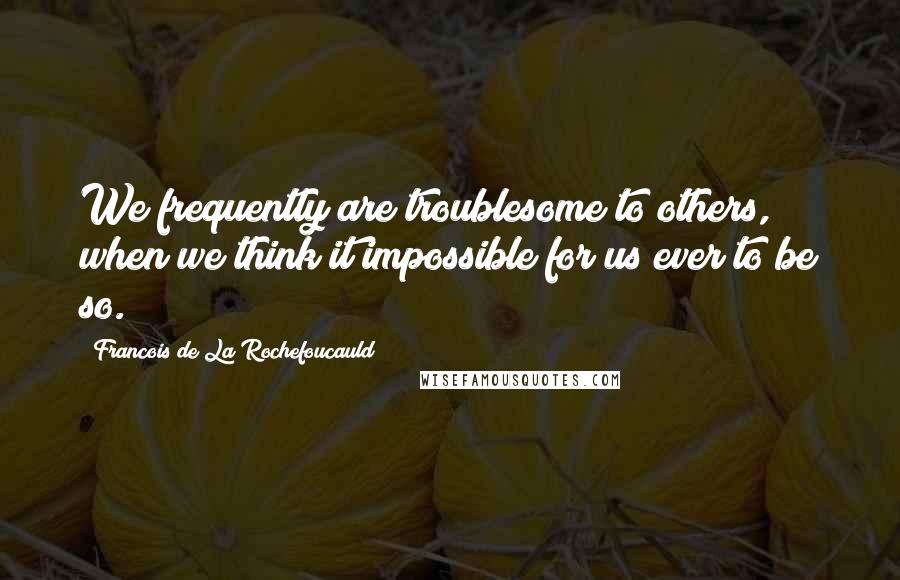 Francois De La Rochefoucauld Quotes: We frequently are troublesome to others, when we think it impossible for us ever to be so.