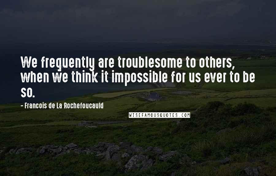 Francois De La Rochefoucauld Quotes: We frequently are troublesome to others, when we think it impossible for us ever to be so.