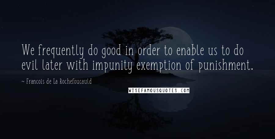 Francois De La Rochefoucauld Quotes: We frequently do good in order to enable us to do evil later with impunity exemption of punishment.