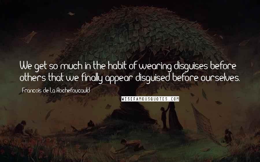 Francois De La Rochefoucauld Quotes: We get so much in the habit of wearing disguises before others that we finally appear disguised before ourselves.