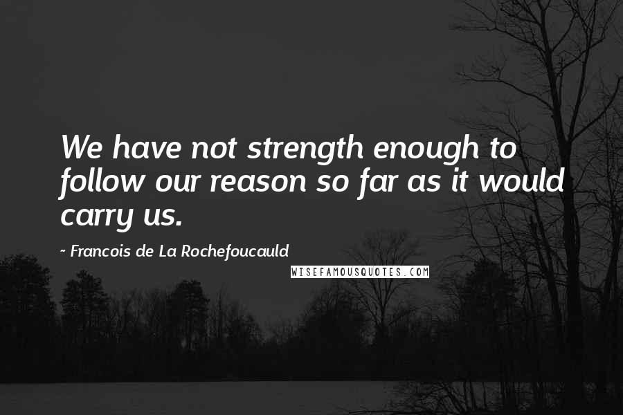 Francois De La Rochefoucauld Quotes: We have not strength enough to follow our reason so far as it would carry us.
