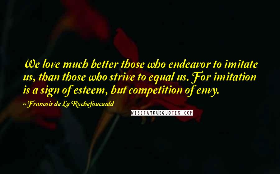 Francois De La Rochefoucauld Quotes: We love much better those who endeavor to imitate us, than those who strive to equal us. For imitation is a sign of esteem, but competition of envy.