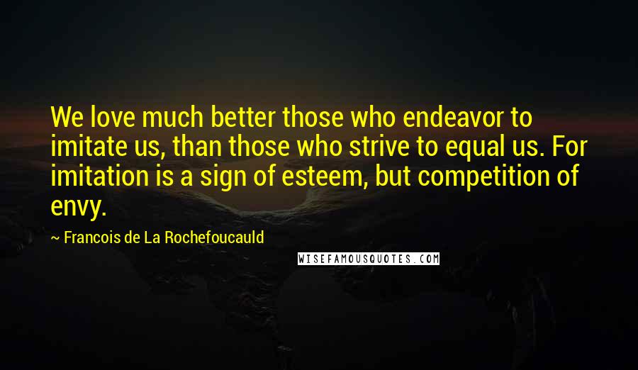 Francois De La Rochefoucauld Quotes: We love much better those who endeavor to imitate us, than those who strive to equal us. For imitation is a sign of esteem, but competition of envy.