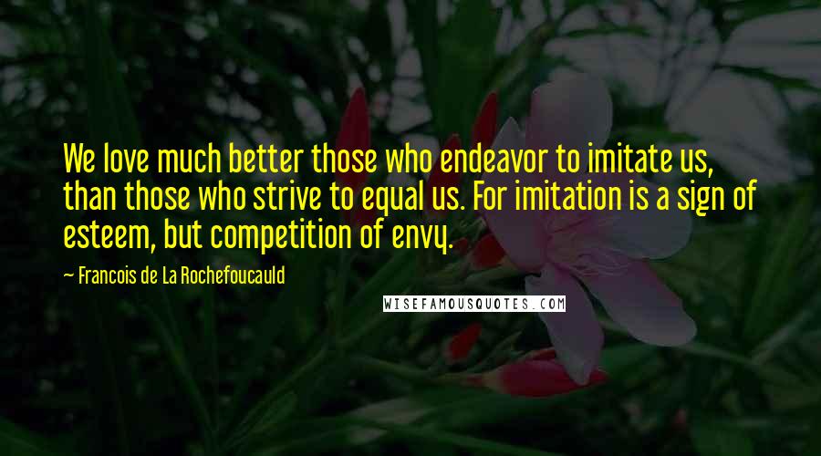 Francois De La Rochefoucauld Quotes: We love much better those who endeavor to imitate us, than those who strive to equal us. For imitation is a sign of esteem, but competition of envy.