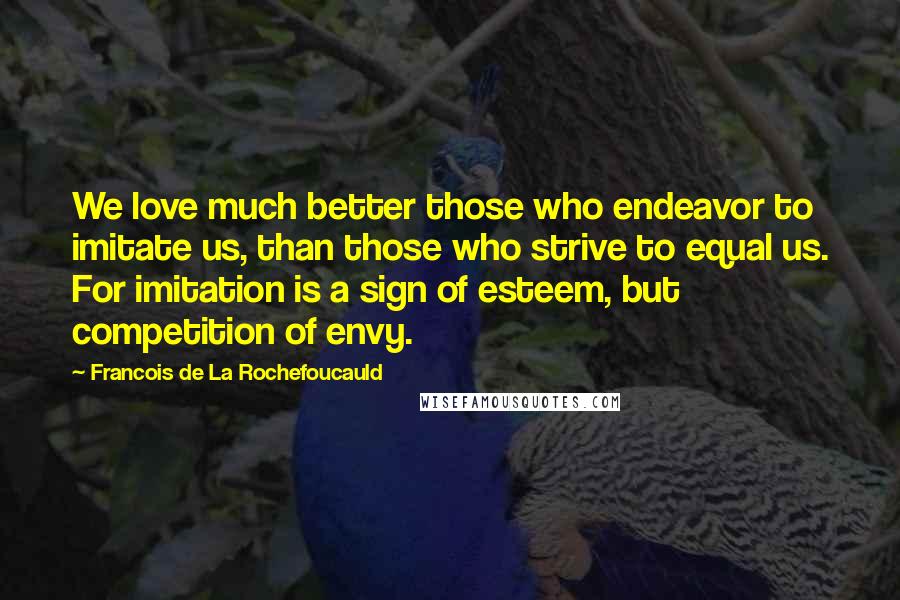 Francois De La Rochefoucauld Quotes: We love much better those who endeavor to imitate us, than those who strive to equal us. For imitation is a sign of esteem, but competition of envy.