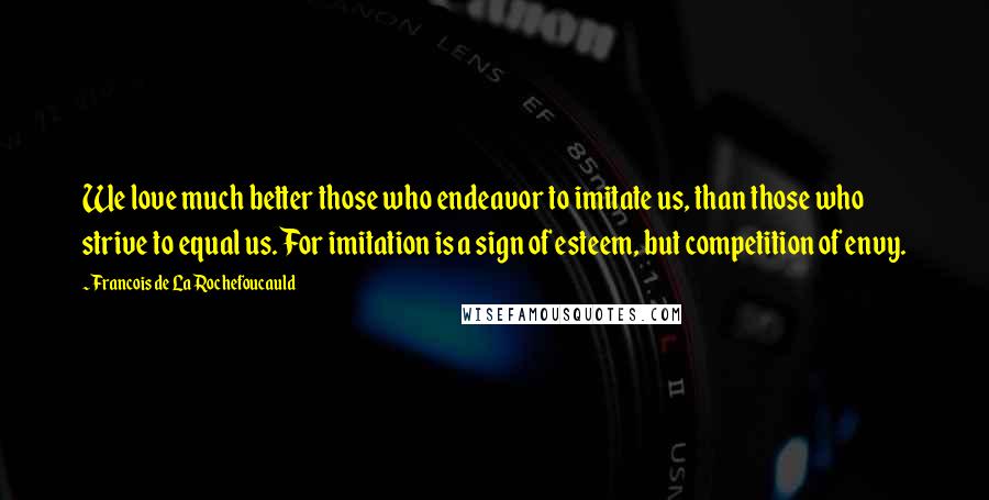 Francois De La Rochefoucauld Quotes: We love much better those who endeavor to imitate us, than those who strive to equal us. For imitation is a sign of esteem, but competition of envy.