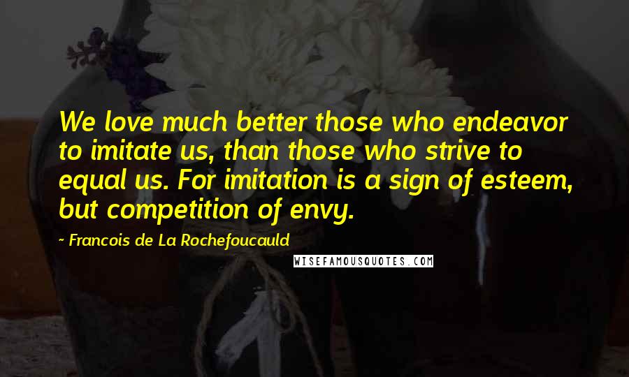 Francois De La Rochefoucauld Quotes: We love much better those who endeavor to imitate us, than those who strive to equal us. For imitation is a sign of esteem, but competition of envy.