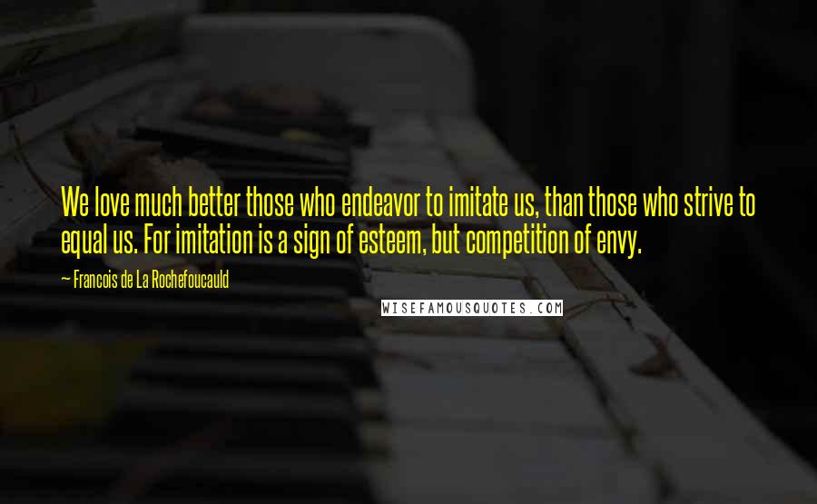 Francois De La Rochefoucauld Quotes: We love much better those who endeavor to imitate us, than those who strive to equal us. For imitation is a sign of esteem, but competition of envy.