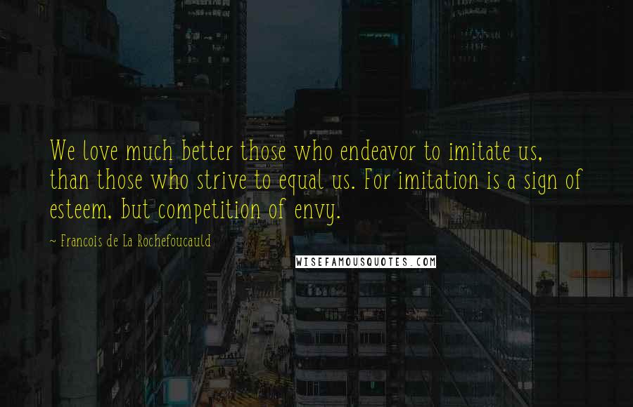 Francois De La Rochefoucauld Quotes: We love much better those who endeavor to imitate us, than those who strive to equal us. For imitation is a sign of esteem, but competition of envy.