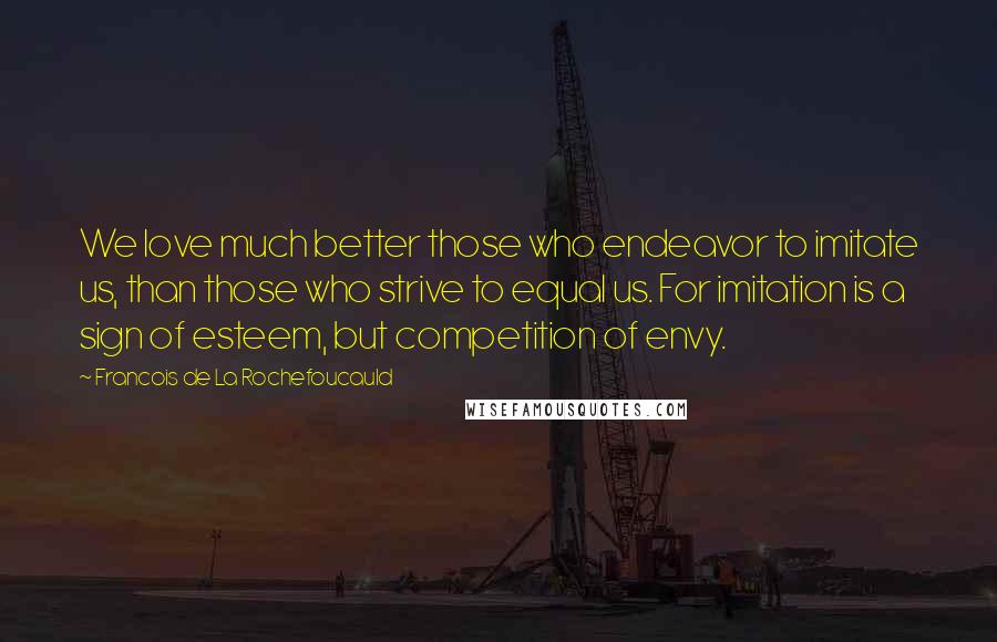 Francois De La Rochefoucauld Quotes: We love much better those who endeavor to imitate us, than those who strive to equal us. For imitation is a sign of esteem, but competition of envy.
