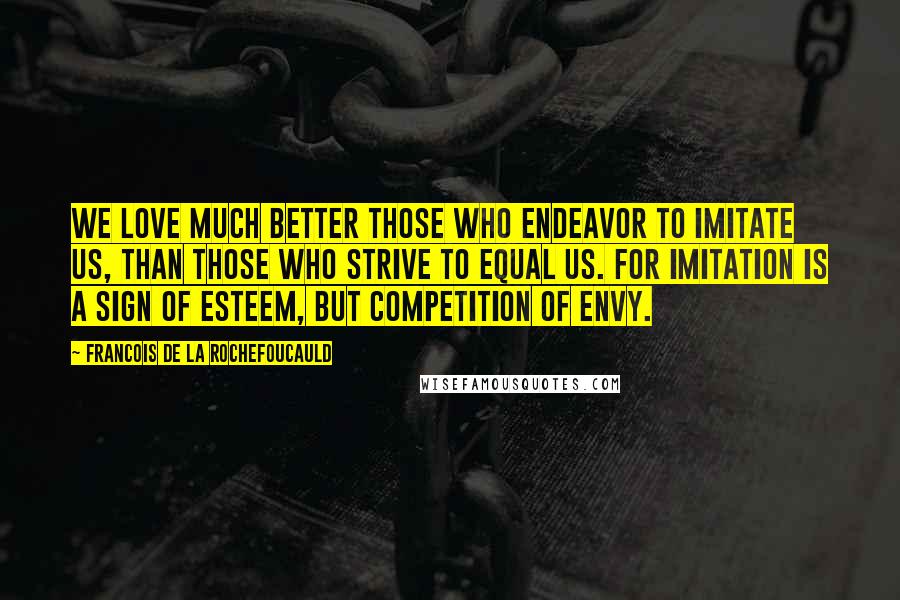 Francois De La Rochefoucauld Quotes: We love much better those who endeavor to imitate us, than those who strive to equal us. For imitation is a sign of esteem, but competition of envy.