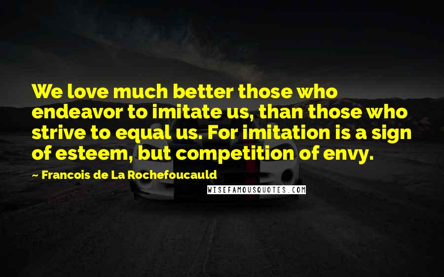 Francois De La Rochefoucauld Quotes: We love much better those who endeavor to imitate us, than those who strive to equal us. For imitation is a sign of esteem, but competition of envy.